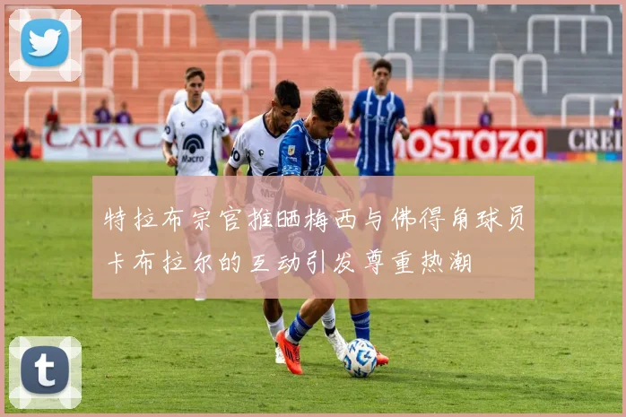 特拉布宗官推晒梅西与佛得角球员卡布拉尔的互动引发尊重热潮