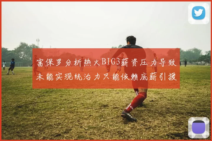 富保罗分析热火BIG3薪资压力导致未能实现统治力只能依赖底薪引援