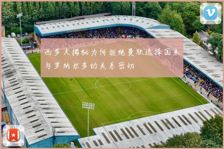西多夫揭秘为何拒绝曼联选择国米与罗纳尔多的关系密切