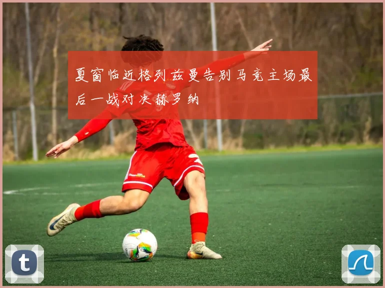 夏窗临近格列兹曼告别马竞主场最后一战对决赫罗纳