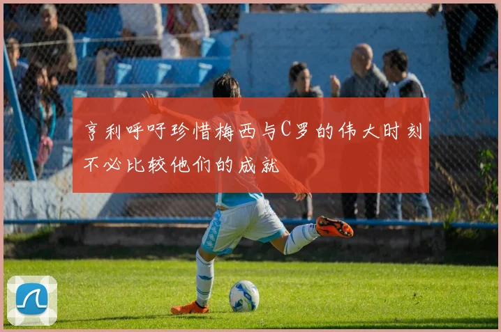亨利呼吁珍惜梅西与C罗的伟大时刻不必比较他们的成就