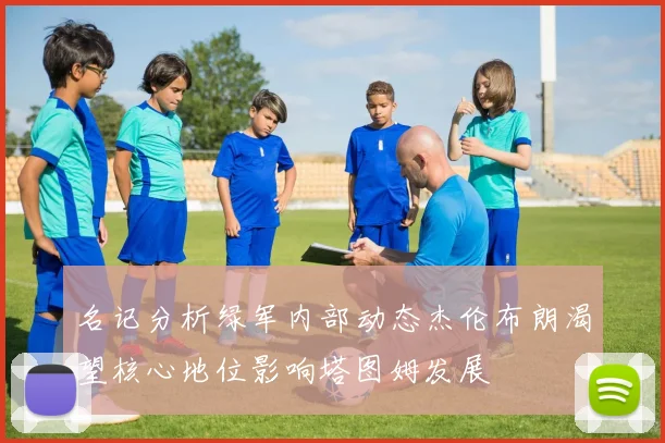 名记分析绿军内部动态杰伦布朗渴望核心地位影响塔图姆发展