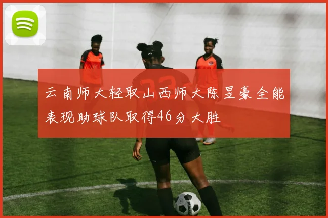 云南师大轻取山西师大陈昱豪全能表现助球队取得46分大胜