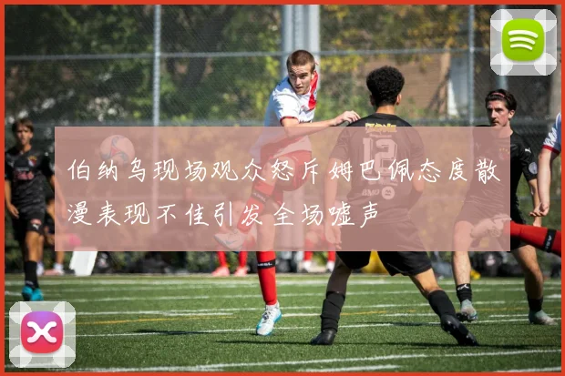 伯纳乌现场观众怒斥姆巴佩态度散漫表现不佳引发全场嘘声