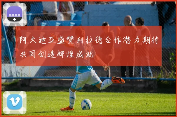 阿夫迪亚盛赞利拉德合作潜力期待共同创造辉煌成就