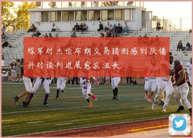 绿军对杰伦布朗交易猜测感到厌倦并对谈判进展愈发沮丧
