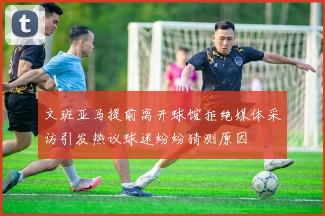 文班亚马提前离开球馆拒绝媒体采访引发热议球迷纷纷猜测原因