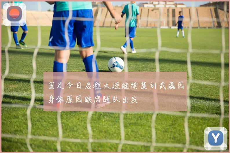 国足今日启程大连继续集训武磊因身体原因缺席随队出发