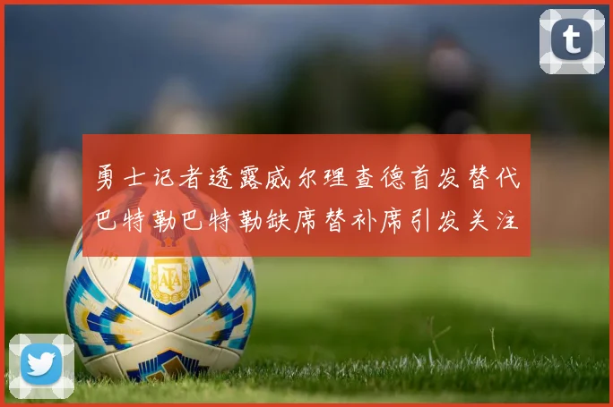 勇士记者透露威尔理查德首发替代巴特勒巴特勒缺席替补席引发关注