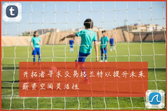 开拓者寻求交易格兰特以提升未来薪资空间灵活性