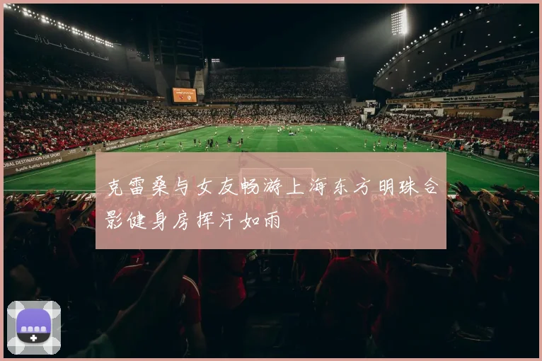 克雷桑与女友畅游上海东方明珠合影健身房挥汗如雨