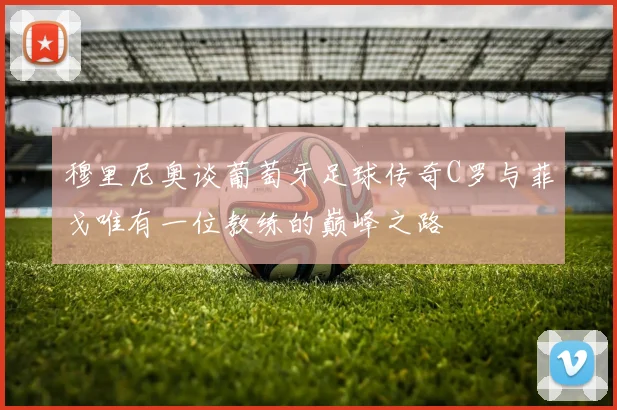 穆里尼奥谈葡萄牙足球传奇C罗与菲戈唯有一位教练的巅峰之路