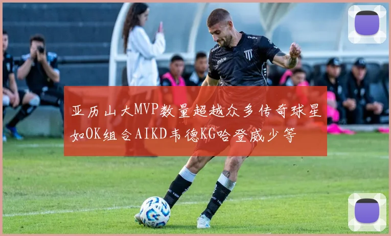 亚历山大MVP数量超越众多传奇球星如OK组合AIKD韦德KG哈登威少等