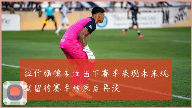 拉什福德专注当下赛季表现未来规划留待赛季结束后再谈
