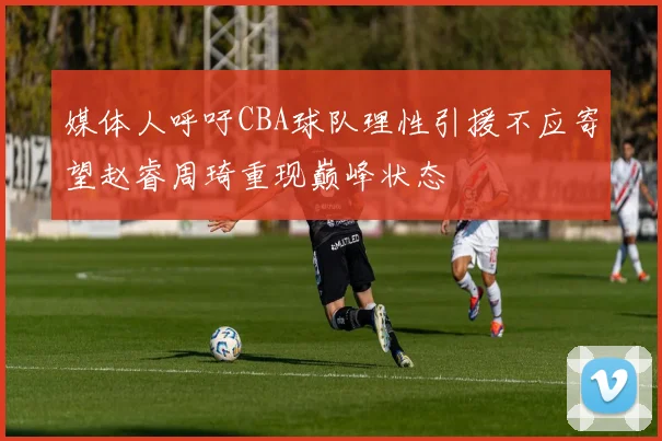媒体人呼吁CBA球队理性引援不应寄望赵睿周琦重现巅峰状态