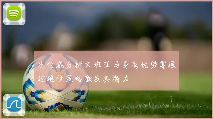 杰伦威分析文班亚马身高优势需通过跑位策略激发其潜力