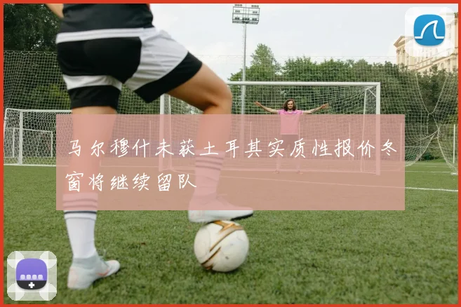 马尔穆什未获土耳其实质性报价冬窗将继续留队
