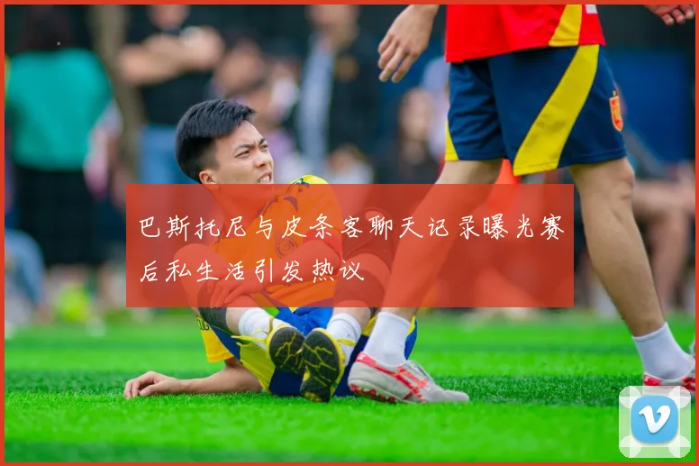 巴斯托尼与皮条客聊天记录曝光赛后私生活引发热议