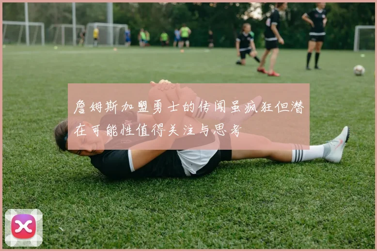 詹姆斯加盟勇士的传闻虽疯狂但潜在可能性值得关注与思考
