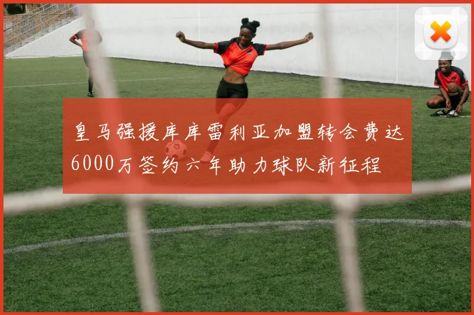 皇马强援库库雷利亚加盟转会费达6000万签约六年助力球队新征程