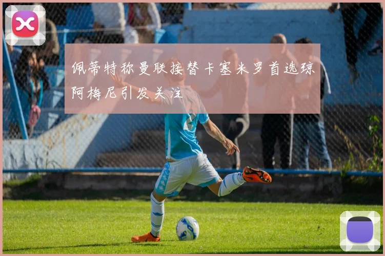 佩蒂特称曼联接替卡塞米罗首选琼阿梅尼引发关注
