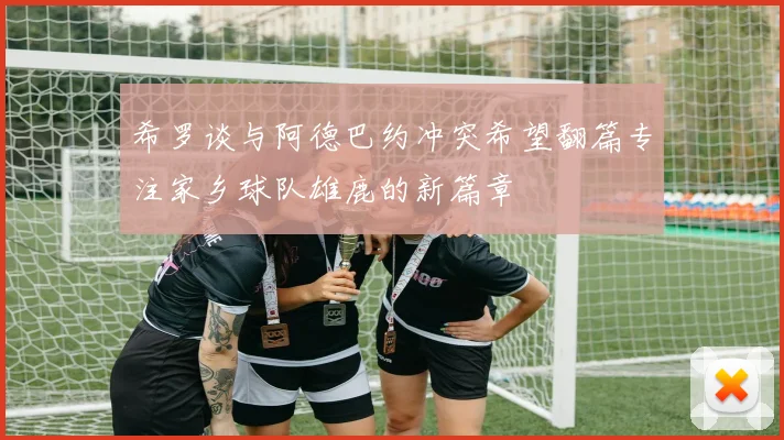 希罗谈与阿德巴约冲突希望翻篇专注家乡球队雄鹿的新篇章