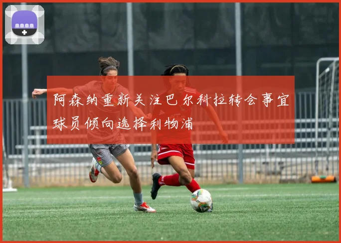 阿森纳重新关注巴尔科拉转会事宜球员倾向选择利物浦